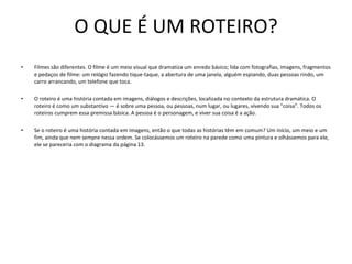 O QUE É UM ROTEIRO? Filmes são diferentes. O filme é um meio visual que dramatiza um enredo básico; lida com fotografias, imagens, fragmentos e pedaços de filme: um relógio fazendo tique-taque, a abertura de uma janela, alguém espiando, duas pessoas rindo, um carro arrancando, um telefone que toca. O roteiro é uma história contada em imagens, diálogos e descrições, localizada no contexto da estrutura dramática. O roteiro é como um substantivo — é sobre uma pessoa, ou pessoas, num lugar, ou lugares, vivendo sua "coisa". Todos os roteiros cumprem essa premissa básica. A pessoa é o personagem, e viver sua coisa é a ação. Se o roteiro é uma história contada em imagens, então o que todas as histórias têm em comum? Um início, um meio e um fim, ainda que nem sempre nessa ordem. Se colocássemos um roteiro na parede como uma pintura e olhássemos para ele, ele se pareceria com o diagrama da página 13.  