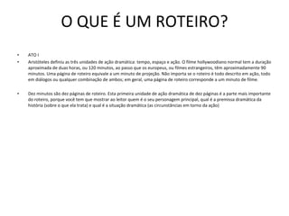 O QUE É UM ROTEIRO? ATO I Aristóteles definiu as três unidades de ação dramática: tempo, espaço e ação. O filme hollywoodiano normal tem a duração aproximada de duas horas, ou 120 minutos, ao passo que os europeus, ou filmes estrangeiros, têm aproximadamente 90 minutos. Uma página de roteiro equivale a um minuto de projeção. Não importa se o roteiro é todo descrito em ação, todo em diálogos ou qualquer combinação de ambos; em geral, uma página de roteiro corresponde a um minuto de filme.    Dez minutos são dez páginas de roteiro. Esta primeira unidade de ação dramática de dez páginas é a parte mais importante do roteiro, porque você tem que mostrar ao leitor quem é o seu personagem principal, qual é a premissa dramática da história (sobre o que ela trata) e qual é a situação dramática (as circunstâncias em torno da ação)    