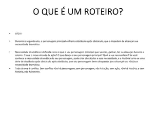 O QUE É UM ROTEIRO? ATO II   Durante o segundo ato, o personagem principal enfrenta obstáculo após obstáculo, que o impedem de alcançar sua necessidade dramática.    Necessidade dramática é definida como o que o seu personagem principal quer vencer, ganhar, ter ou alcançar durante o roteiro. O que o move através da ação? O que deseja o seu personagem principal? Qual a sua necessidade? Se você conhece a necessidade dramática do seu personagem, pode criar obstáculos a essa necessidade, e a história torna-se uma série de obstáculo após obstáculo após obstáculo, que seu personagem deve ultrapassar para alcançar (ou não) sua necessidade dramática.   Todo drama é conflito. Sem conflito não há personagem; sem personagem, não há ação; sem ação, não há história; e sem história, não há roteiro.  
