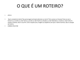 O QUE É UM ROTEIRO? ATO III   Qual a solução do roteiro? Seu personagem principal sobrevive ou morre? Tem sucesso ou fracassa? Casa-se com o homem ou a mulher ou não? Vence a corrida ou não? Ganha as eleições ou não? Abandona o marido ou não? O Ato III resolve a história; não é o seu fim. O fim é aquela cena, imagem ou seqüência com que o roteiro termina; não é a solução da história.  COMECE PELO FIM 