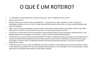 O QUE É UM ROTEIRO? 2 - O ASSUNTO  Em que exploramos a natureza do assunto:  Qual é o ASSUNTO de seu roteiro?  Sobre o que ele trata?  Lembre-se de que um roteiro é como um substantivo — uma pessoa num lugar, vivendo sua "coisa". A pessoa é o personagem principal e viver sua "coisa" é a ação. Quando falamos sobre o assunto de um roteiro, estamos falando sobre ação e personagem.  Ação é o que acontece; personagem, a quem acontece. Todo roteiro dramatiza ação e personagem. Você tem que saber sobre que é o seu filme e o que acontece a ele ou ela. É um conceito primário para escrever.  Se você tem uma idéia sobre três caras assaltando o Chase Manhattan Bank, tem que expressá-la dramaticamente. E isso significa enfocar seus personagens, os três caras, e a ação, o assalto ao Chase Manhattan Bank.  Todo roteiro tem um assunto. Bonnie and Clyde (Bonnie e Clyde, uma Rajada de Balas), por exemplo, é uma história sobre a quadrilha de Clyde Barrow assaltando bancos no meio-oeste americano durante a Depressão, e seu declínio final. Ação e personagem. É essencial isolar sua idéia generalizada numa premissa dramática específica. E isso torna-se o ponto de partida do seu roteiro.  Toda história tem um início, meio e fim definidos. Em Bonnie and Clyde, o início dramatiza os encontros de Bonnie e Clyde e a formação de sua quadrilha. No meio, eles assaltam diversos bancos e a lei os persegue. No fim, são capturados e mortos pelas forças da sociedade. Apresentação, confrontação, resolução.  