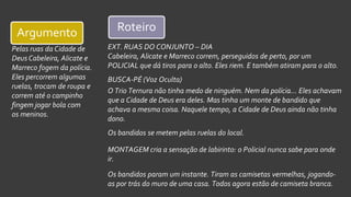 EXT. RUAS DO CONJUNTO – DIA
Cabeleira, Alicate e Marreco correm, perseguidos de perto, por um
POLICIAL que dá tiros para o alto. Eles riem. E também atiram para o alto.
BUSCA-PÉ (Voz Oculta)
O Trio Ternura não tinha medo de ninguém. Nem da polícia... Eles achavam
que a Cidade de Deus era deles. Mas tinha um monte de bandido que
achava a mesma coisa. Naquele tempo, a Cidade de Deus ainda não tinha
dono.
Os bandidos se metem pelas ruelas do local.
MONTAGEM cria a sensação de labirinto: o Policial nunca sabe para onde
ir.
Os bandidos param um instante. Tiram as camisetas vermelhas, jogando-
as por trás do muro de uma casa. Todos agora estão de camiseta branca.
Pelas ruas da Cidade de
Deus Cabeleira, Alicate e
Marreco fogem da polícia.
Eles percorrem algumas
ruelas, trocam de roupa e
correm até o campinho
fingem jogar bola com
os meninos.
Argumento Roteiro
 