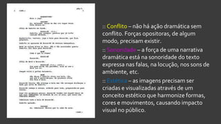 :: Conflito – não há ação dramática sem
conflito. Forças opositoras, de algum
modo, precisam existir.
:: Sonoridade – a força de uma narrativa
dramática está na sonoridade do texto
expressa nas falas, na locução, nos sons de
ambiente, etc.
:: Estética – as imagens precisam ser
criadas e visualizadas através de um
conceito estético que harmonize formas,
cores e movimentos, causando impacto
visual no público.
 