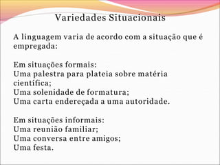 Variedades Situacionais
A linguagem varia de acordo com a situação que é
empregada:
Em situações formais:
Uma palestra para plateia sobre matéria
científica;
Uma solenidade de formatura;
Uma carta endereçada a uma autoridade.
Em situações informais:
Uma reunião familiar;
Uma conversa entre amigos;
Uma festa.
 