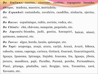 Do Italiano: cassino, cicerone, confete, espaguete lasanha,
nhoque, madona, maestro, mortadela;
Do Espanhol: castanhola, cavaleiro, caudilho, ninharia, ojeriza,
etc.
Do Russo: esputinique, rublo, soviete, vodca, etc.
Do Chinês: chá, chávena, nanquim, pequinês, etc.
haicai, nissei,
Do J ap o n ê s : biombo, judô, gueixa, haraquiri,
quimono, samurai, etc.
Do Turco: algoz, horda, lacaio, quiosque, etc.
Do Tupi: araponga, araçá, arara, carijó, Araxá, Avaré, biboca,
caboclo, canoa, capenga, carioca, Goitacá, Guarani, Guaratinguetá,
Iguaçu, Ipanema, Ipiranga, Itajubá, Iracema, Itu, Iguaçu, jiboia,
jururu, mandioca, pajé, Paraíba, Paraná, pereba, Pernambuco,
Piauí, pitanga, pindaíba, saci, Sergipe, tatu, Tocantins, xará,
Xavante, etc.
 