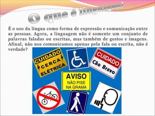 É o uso da língua como forma de expressão e comunicação entre
as pessoas. Agora, a linguagem não é somente um conjunto de
palavras faladas ou escritas, mas também de gestos e imagens.
Afinal, não nos comunicamos apenas pela fala ou escrita, não é
verdade?
 