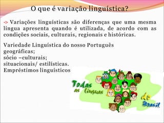 O que é variação linguística?
-> Variações linguísticas são diferenças que uma mesma
língua apresenta quando é utilizada, de acordo com as
condições sociais, culturais, regionais e históricas.
Variedade Linguística do nosso Português
geográficas;
sócio –culturais;
situacionais/ estilísticas.
Empréstimos linguísticos
 