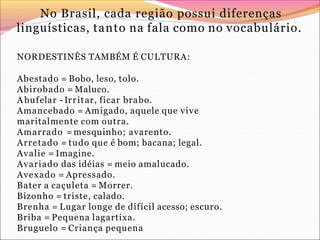 No Brasil, cada região possui diferenças
linguísticas, tanto na fala como no vocabulário.
NORDESTINÊS TAMBÉM É CULTURA:
Abestado = Bobo, leso, tolo.
Abirobado = Maluco.
A bufelar - Irritar, ficar brabo.
Amancebado = Amigado, aquele que vive
maritalmente com outra.
Amarrado = mesquinho; avarento.
Arretado = tudo que é bom; bacana; legal.
Avalie = Imagine.
Avariado das idéias = meio amalucado.
Avexado = Apressado.
Bater a caçuleta = Morrer.
Bizonho = triste, calado.
Brenha = Lugar longe de difícil acesso; escuro.
Briba = Pequena lagartixa.
Bruguelo = Criança pequena
 
