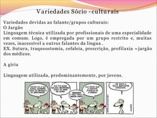 Variedades Sócio - culturais
Variedades devidas ao falante/grupos culturais:
O Jargão
Linguagem técnica utilizada por profissionais de uma especialidade
em comum. Logo, é empregada por um grupo restrito e, muitas
vezes, inacessível a outros falantes da língua .
EX. Sutura, traqueostomia, cefaleia, prescrição, profilaxia = jargão
dos médicos.
A gíria
Linguagem utilizada, predominantemente, por jovens.
 