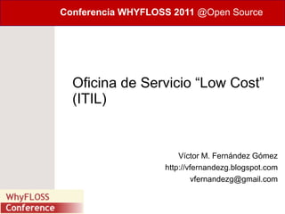 Conferencia WHYFLOSS 2011 @Open Source




  Oficina de Servicio “Low Cost”
  (ITIL)


                       Víctor M. Fernández Gómez
                   http://vfernandezg.blogspot.com
                            vfernandezg@gmail.com
 