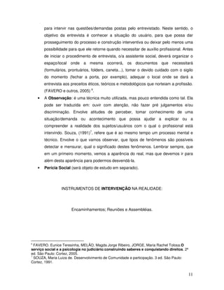 para intervir nas questões/demandas postas pelo entrevistado. Neste sentido, o
objetivo da entrevista é conhecer a situação do usuário, para que possa dar
prosseguimento do processo e construção interventiva ou deixar pelo menos uma
possibilidade para que ele retorne quando necessitar de auxílio profissional. Antes
de iniciar o procedimento de entrevista, o/a assistente social, deverá organizar o
espaço/local onde a mesma ocorrerá,

os documentos que necessitará

(formulários, prontuários, folders, caneta...), tomar o devido cuidado com o sigilo
do momento (fechar a porta, por exemplo), adequar o local onde se dará a
entrevista aos preceitos éticos, teóricos e metodológicos que norteiam a profissão.
(FAVERO e outros, 2005) 6.
•

A Observação: é uma técnica muito utilizada, mas pouco entendida como tal. Ela
pode ser traduzida em: ouvir com atenção, não fazer pré julgamentos e/ou
discriminação. Envolve atitudes de perceber, tomar conhecimento de uma
situação/demanda ou acontecimento que possa ajudar a explicar ou a
compreender a realidade dos sujeitos/usuários com o qual o profissional está
intervindo. Souza, (1991)7, refere que é ao mesmo tempo um processo mental e
técnico. Envolve o que vamos observar, que tipos de fenômenos são possíveis
detectar e mensurar, qual o significado destes fenômenos. Lembrar sempre, que
em um primeiro momento, vemos a aparência do real, mas que devemos ir para
além desta aparência para podermos desvendá-la.

•

Perícia Social (será objeto de estudo em separado).

INSTRUMENTOS DE INTERVENÇÃO NA REALIDADE:

Encaminhamentos; Reuniões e Assembléias.

FAVERO. Eunice Teresinha, MELÃO, Magda Jorge Ribeiro, JORGE, Maria Rachel Tolosa.O
serviço social e a psicologia no judiciário:construindo saberes e conquistando direitos. 2ª
ed. São Paulo: Cortez, 2005.
7
SOUZA, Maria Luiza de. Desenvolvimento de Comunidade e participação. 3 ed. São Paulo:
Cortez, 1991.

6

11

 