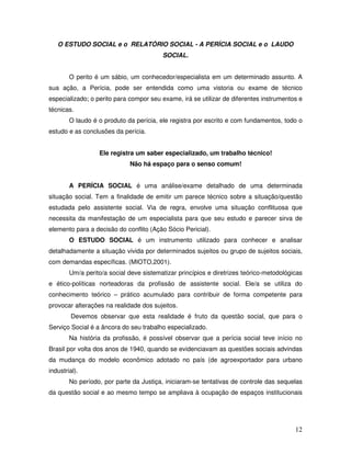 O ESTUDO SOCIAL e o RELATÓRIO SOCIAL - A PERÍCIA SOCIAL e o LAUDO
SOCIAL.
O perito é um sábio, um conhecedor/especialista em um determinado assunto. A
sua ação, a Perícia, pode ser entendida como uma vistoria ou exame de técnico
especializado; o perito para compor seu exame, irá se utilizar de diferentes instrumentos e
técnicas.
O laudo é o produto da perícia, ele registra por escrito e com fundamentos, todo o
estudo e as conclusões da perícia.
Ele registra um saber especializado, um trabalho técnico!
Não há espaço para o senso comum!
A PERÍCIA SOCIAL é uma análise/exame detalhado de uma determinada
situação social. Tem a finalidade de emitir um parece técnico sobre a situação/questão
estudada pelo assistente social. Via de regra, envolve uma situação conflituosa que
necessita da manifestação de um especialista para que seu estudo e parecer sirva de
elemento para a decisão do conflito (Ação Sócio Pericial).
O ESTUDO SOCIAL é um instrumento utilizado para conhecer e analisar
detalhadamente a situação vivida por determinados sujeitos ou grupo de sujeitos sociais,
com demandas específicas. (MIOTO,2001).
Um/a perito/a social deve sistematizar princípios e diretrizes teórico-metodológicas
e ético-políticas norteadoras da profissão de assistente social. Ele/a se utiliza do
conhecimento teórico – prático acumulado para contribuir de forma competente para
provocar alterações na realidade dos sujeitos.
Devemos observar que esta realidade é fruto da questão social, que para o
Serviço Social é a âncora do seu trabalho especializado.
Na história da profissão, é possível observar que a perícia social teve início no
Brasil por volta dos anos de 1940, quando se evidenciavam as questões sociais advindas
da mudança do modelo econômico adotado no país (de agroexportador para urbano
industrial).
No período, por parte da Justiça, iniciaram-se tentativas de controle das sequelas
da questão social e ao mesmo tempo se ampliava à ocupação de espaços institucionais

12

 