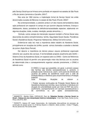 pelo Serviço Social que se firmava como profissão em especial nos estados de São Paulo
e Rio de Janeiro (Iamamoto e Carvalho, 2001)8.
Nos anos de 1950 ocorreu a implantação formal do Serviço Social nos então
denominados Juizados de Menores no estado de São Paulo (Piorotti, 2004)9.
Na contemporaneidade, o Judiciário ainda é um dos maiores demandatários desta
ação profissional (em especial no campo em que ocorrem disputas familiares, Criança e
Adolescente, idosos, portadores de deficiência/necessidades especiais, objetivando em
algumas situações, tutela, curatela, interdição, pensão alimentícia...).
Contudo, outros campos de intervenção requerem também a Perícia Social (atos
decorrentes da esfera civil/administrativa, família, Seguridade Social (Saúde, Previdência
Social e Assistência Social), Programas Habitacionais, Defesa Civil entre outros).
Evidencia-se cada vez mais a importância deste trabalho do Assistente Social,
principalmente em situações de conflito, quando somos chamados a subsidiar a decisão
de outrem (Ação Sócio Pericial).
Daí decorre a importância do técnico possuir arquivo profissional organizado
referente aos usuários dos serviços. A territorialidade proposta atualmente pelo SUAS –
Sistema Único da Assistência Social, em especial sobre os CRAS – Centro de Referencia
de Assistência Social irá permitir uma aproximação maior dos técnicos com os usuários
de determinada área e consequentemente organizar estudos previamente, o CRAS é
definido como:
O CRAS é o lugar que possibilita, em geral, o primeiro acesso
das famílias aos direitos socioassistenciais e, portanto, à
proteção social. Estrutura-se, assim, como porta de entrada dos
usuários da política de assistência social para a rede de
Proteção Básica e referência para encaminhamentos à Proteção
Especial.
Suas
Principais
Atuações
se
referem
a:
• Prestar serviços continuados de Proteção Social Básica de
Assistência Social para famílias, seus membros e indivíduos em
situação de vulnerabilidade social, por meio do PAIF tais como:
acolhimento, acompanhamento em serviços socioeducativos e
de
convivência
ou
por
ações
socioassistenciais,
IAMAMOTO , Marilda Villela. CARVALHO, Raul de. Relações Sociais e Serviço Social no
Brasil – Esboço de uma interpretação histórico metodológica. 14 ed. São Paulo, Cortez; [Lima,
Peru]: CELATS, 2001.

8

PIOROTTI, Helaine Mª Lopes Vasconcelos. As implicações ético-políticas do processo de
construção do estudo social. In: O Serviço Social e o Sistema Sócio Jurídico – Cress 7ª Região,
Rio de Janeiro:Ed. Rio Center,2004.
9

13

 