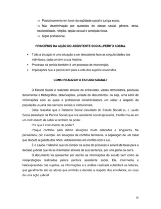 ⇒ Posicionamento em favor da eqüidade social e justiça social.
⇒ Não discriminação por questões de classe social, gênero, etnia,
nacionalidade, religião, opção sexual e condição física.
⇒ Sigilo profissional.
PRINCÍPIOS DA AÇÃO DO ASSISTENTE SOCIAL/PERITO SOCIAL
•

Toda a situação é uma situação a ser descoberta face as singularidades dos
indivíduos, cada um tem a sua história;

•

Processo de perícia também é um processo de intervenção;

•

Implicações que a perícia tem para a vida dos sujeitos envolvidos.
COMO REALIZAR O ESTUDO SOCIAL?
O Estudo Social é realizado através de entrevistas, visitas domiciliares, pesquisa

documental e bibliográfica, observações, juntada de documentos, ou seja, uma série de
informações com as quais o profissional constrói/elabora um saber a respeito da
população usuária dos serviços sociais e institucionais.
Cabe ressaltar que o Relatório Social (resultado do Estudo Social) ou o Laudo
Social (resultado da Perícia Social) que o/a assistente social apresenta, transforma-se em
um instrumento de saber e também de poder.
Por que é instrumento de poder?
Porque contribui para definir situações muito delicadas e singulares. Se
pensarmos, por exemplo, em situações de conflitos familiares, a separação de um casal
que disputa a guarda dos filhos; Adolescentes em conflito com a Lei...
É o Laudo /Relatório que irá compor os autos do processo e servirá de base para a
decisão judicial que irá se manifestar através da sua sentença, por uma parte ou outra.
O documento irá apresentar por escrito as informações do estudo bem como as
interpretações

realizadas

pelo/a

perito/a

assistente

social.

Ele,

intermedia

a

fala/expressões dos sujeitos, as informações e a análise realizada subsidiará os leitores,
que geralmente são os atores que emitirão a decisão a respeito dos envolvidos, no caso
de uma ação judicial.

15

 