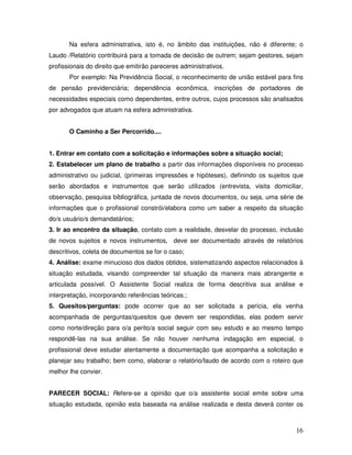 Na esfera administrativa, isto é, no âmbito das instituições, não é diferente; o
Laudo /Relatório contribuirá para a tomada de decisão de outrem; sejam gestores, sejam
profissionais do direito que emitirão pareceres administrativos.
Por exemplo: Na Previdência Social, o reconhecimento de união estável para fins
de pensão previdenciária; dependência econômica, inscrições de portadores de
necessidades especiais como dependentes, entre outros, cujos processos são analisados
por advogados que atuam na esfera administrativa.
O Caminho a Ser Percorrido....
1. Entrar em contato com a solicitação e informações sobre a situação social;
2. Estabelecer um plano de trabalho a partir das informações disponíveis no processo
administrativo ou judicial, (primeiras impressões e hipóteses), definindo os sujeitos que
serão abordados e instrumentos que serão utilizados (entrevista, visita domiciliar,
observação, pesquisa bibliográfica, juntada de novos documentos, ou seja, uma série de
informações que o profissional constrói/elabora como um saber a respeito da situação
do/s usuário/s demandatários;
3. Ir ao encontro da situação, contato com a realidade, desvelar do processo, inclusão
de novos sujeitos e novos instrumentos, deve ser documentado através de relatórios
descritivos, coleta de documentos se for o caso;
4. Análise: exame minucioso dos dados obtidos, sistematizando aspectos relacionados à
situação estudada, visando compreender tal situação da maneira mais abrangente e
articulada possível. O Assistente Social realiza de forma descritiva sua análise e
interpretação, incorporando referências teóricas.;
5. Quesitos/perguntas: pode ocorrer que ao ser solicitada a perícia, ela venha
acompanhada de perguntas/quesitos que devem ser respondidas, elas podem servir
como norte/direção para o/a perito/a social seguir com seu estudo e ao mesmo tempo
respondê-las na sua análise. Se não houver nenhuma indagação em especial, o
profissional deve estudar atentamente a documentação que acompanha a solicitação e
planejar seu trabalho; bem como, elaborar o relatório/laudo de acordo com o roteiro que
melhor lhe convier.
PARECER SOCIAL: Refere-se a opinião que o/a assistente social emite sobre uma
situação estudada, opinião esta baseada na análise realizada e desta deverá conter os

16

 