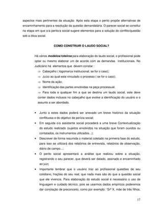 aspectos mais pertinentes da situação. Após esta etapa o perito propõe alternativas de
encaminhamento para a resolução da questão demandatária. O parecer social se constitui
na etapa em que o/a perito/a social sugere elementos para a solução do conflito/questão
sob a ótica social.
COMO CONSTRUIR O LAUDO SOCIAL?
Há vários modelos/roteiros para elaboração do laudo social, o profissional pode
optar ou mesmo elaborar um de acordo com as demandas institucionais. No
Judiciário há elementos que devem constar :
⇒ Cabeçalho ( logomarca institucional, se for o caso);
⇒ Juízo ao qual esta vinculado o processo ( se for o caso);
⇒ Nome da ação;
⇒ Identificação das partes envolvidas na peça processual.
⇒ Para toda e qualquer fim a que se destina um laudo social, este deve
conter dados inclusos no cabeçalho que evolve a identificação do usuário e o
assunto a ser abordado.

•

Junto a estes dados poderá ser anexado um breve histórico da situação
conflituosa e do objetivo da perícia social;

•

Em seguida o/a assistente social procederá a uma breve Contextualização
do estudo realizado (sujeitos envolvidos na situação que foram ouvidos ou
contatados, os instrumentos utilizados...);

•

Descrever de forma resumida o material coletado na primeira fase do estudo,
para isso se utilizará dos relatórios de entrevista, relatórios de observação,
diário de campo...;

•

O perito social apresentará a análise que realizou sobre a situação,
registrando o seu parecer, que deverá ser datado, assinado e encaminhado
ao juiz;

•

Importante lembrar que o usuário traz ao profissional questões de seu
cotidiano, frações do seu real, que nada mais são do que a questão social
que ele vivencia. Para elaboração do estudo social é necessário o uso de
linguagem e cuidado técnico, pois se usarmos dados empíricos poderemos
dar conotação de preconceito, como por exemplo: “Srª X, mãe de três filhos,

17

 