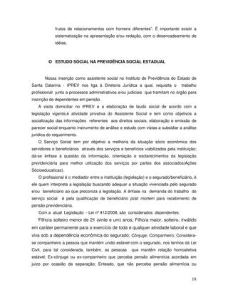 frutos de relacionamentos com homens diferentes”. É importante existir a
sistematização na apresentação e/ou redação, com o desencadeamento de
idéias.

O ESTUDO SOCIAL NA PREVIDÊNCIA SOCIAL ESTADUAL

Nossa inserção como assistente social no Instituto de Previdência do Estado de
Santa Catarina - IPREV nos liga à Diretoria Jurídica a qual, requisita o

trabalho

profissional junto a processos administrativos e/ou judiciais que tramitam no órgão para
inscrição de dependentes em pensão.
A visita domiciliar no IPREV e a elaboração de laudo social de acordo com a
legislação vigente,é atividade privativa do Assistente Social e tem como objetivos a
socialização das informações referentes aos direitos sociais, elaboração e emissão de
parecer social enquanto instrumento de análise e estudo com vistas a subsidiar a análise
jurídica do requerimento.
O Serviço Social tem por objetivo a melhoria da situação sócio econômica dos
servidores e beneficiários através dos serviços e benefícios viabilizados pela instituição;
dá-se ênfase à questão da informação, orientação e esclarecimentos da legislação
previdenciária para melhor utilização dos serviços por partes dos associados(Ações
Sócioeducaticas).
O profissional é o mediador entre a instituição (legislação) e o segurado/beneficiário, é
ele quem interpreta a legislação buscando adequar a situação vivenciada pelo segurado
e/ou beneficiário ao que preconiza a legislação. A ênfase na demanda do trabalho do
serviço social

é pela qualificação de beneficiário post mortem para recebimento de

pensão previdenciária.
Com a atual Legislação - Lei nº 412/2008, são considerados dependentes:

Filho/a solteiro menor de 21 (vinte e um) anos; Filho/a maior, solteiro, inválido
em caráter permanente para o exercício de toda e qualquer atividade laboral e que
viva sob a dependência econômica do segurado; Cônjuge; Companheiro; Considerase companheiro a pessoa que mantém união estável com o segurado, nos termos da Lei
Civil, para tal considerada, também, as pessoas

que mantêm relação homoafetiva

estável; Ex-cônjuge ou ex-companheiro que perceba pensão alimentícia acordada em
juízo por ocasião da separação; Enteado, que não perceba pensão alimentícia ou

18

 