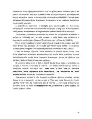 benefício de outro órgão previdenciário e que não possua bens e direitos aptos a lhe
garantir o sustento e a educação; Tutelado, menor de 18 (dezoito) anos, que não perceba
pensão alimentícia, rendas ou benefícios de outro órgão previdenciário; Pais que vivam
sob a dependência econômica do segurado; Irmão solteiro, e que viva sob a dependência
econômica do segurado.
A dependência econômica é condição para caracterização da dependência
previdenciária e deverá ser exclusivamente em relação ao segurado e comprovada na
forma prevista no regulamento do Regime Próprio de Previdência Social - RPPS/SC.
Presume-se a dependência econômica em relação aos filhos solteiros e cônjuges, o
profissional habilitado para proceder estudos e emitir laudo para caracterizar a
dependência econômica é o Assistente Social conforme a Lei Federal nº 8662/93.
Desde a reformulação administrativa do Instituto, o Serviço Social passou a atuar com
maior ênfase nos processos de inscrição post-mortem para atender as diligências
exaradas pelos advogados vinculados aos processos administrativos e/ou judiciais.
Estas, via de regra, solicitam a visita domiciliar e o posterior Estudo Social/ Laudo
Social. O processo de trabalho do assistente social, envolve várias entrevistas a critério
da história social e familiar do (a) requerente do processo, do teor da diligência e do
plano de trabalho profissional para cada processo.
O assistente social emite o Estudo Social/ Laudo Social após a constatação da
situação; o mesmo é elaborado a partir de
profissional contudo, ressalta-se que

um modelo institucional que norteia o

cada laudo é único pois as situações

vivenciadas pelos segurados e/ou dependentes

se manifestam de forma

singular/peculiar, as relações familiares são complexas.
Nos casos de pensões, o valor financeiro envolvido em algumas situações, acirra a
disputa entre ex-esposa(o), companheira(os) e filhos, pois cada dependente incluído
significa menor valor de recebimento dos já inscritos. A intervenção profissional do
assistente social se insere nos Processos Sócio Assistenciais tal como proposto por
Mioto e Nogueira (2006).

19

 