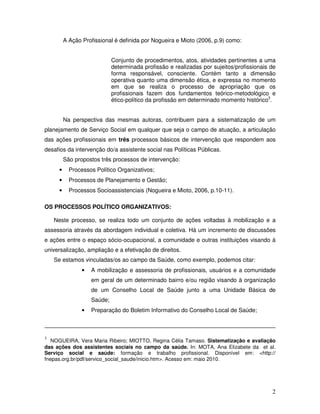 A Ação Profissional é definida por Nogueira e Mioto (2006, p.9) como:
Conjunto de procedimentos, atos, atividades pertinentes a uma
determinada profissão e realizadas por sujeitos/profissionais de
forma responsável, consciente. Contém tanto a dimensão
operativa quanto uma dimensão ética, e expressa no momento
em que se realiza o processo de apropriação que os
profissionais fazem dos fundamentos teórico-metodológico e
ético-político da profissão em determinado momento histórico3.
Na perspectiva das mesmas autoras, contribuem para a sistematização de um
planejamento de Serviço Social em qualquer que seja o campo de atuação, a articulação
das ações profissionais em três processos básicos de intervenção que respondem aos
desafios da intervenção do/a assistente social nas Políticas Públicas.
São propostos três processos de intervenção:
•

Processos Político Organizativos;

•

Processos de Planejamento e Gestão;

•

Processos Socioassistenciais (Nogueira e Mioto, 2006, p.10-11).

OS PROCESSOS POLÍTICO ORGANIZATIVOS:
Neste processo, se realiza todo um conjunto de ações voltadas à mobilização e a
assessoria através da abordagem individual e coletiva. Há um incremento de discussões
e ações entre o espaço sócio-ocupacional, a comunidade e outras instituições visando à
universalização, ampliação e a efetivação de direitos.
Se estamos vinculadas/os ao campo da Saúde, como exemplo, podemos citar:
•

A mobilização e assessoria de profissionais, usuários e a comunidade
em geral de um determinado bairro e/ou região visando à organização
de um Conselho Local de Saúde junto a uma Unidade Básica de
Saúde;

•

Preparação do Boletim Informativo do Conselho Local de Saúde;

3

NOGUEIRA, Vera Maria Ribeiro; MIOTTO, Regina Célia Tamaso. Sistematização e avaliação
das ações dos assistentes sociais no campo da saúde. In: MOTA, Ana Elizabete da et al.
Serviço social e saúde: formação e trabalho profissional. Disponível em: <http://
fnepas.org.br/pdf/servico_social_saude/inicio.htm>. Acesso em: maio 2010.

2

 