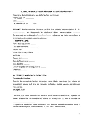 ROTEIRO UTILIZADO PELOS ASSISTENTES SOCIAIS DO IPREV12
(logomarca da Instituição e/ou uso de folha ofício com timbre)
PROCESSO Nº. ..................
Data:...............
LAUDO SOCIAL Nº............/ano
ASSUNTO: Requerimento de Pensão e Inscrição Post mortem solicitado pela/o Sr./ Srª
.........................

em decorrência do falecimento do(a)

ex-segurado(a) ................

Considerando-se a diligência nº........./......./........., realizamos as visitas domiciliares e
entrevistas pertinentes ao presente processo.
I – IDENTIFICAÇÃO:
Nome do/a requerente: ............
Data de Nascimento : .................
Estado civil: ............
Nome do/a ex- segurado/a: ............
Matrícula: ............
Estado civil: ............
Data de Nascimento: ............
Data do óbito: ............
Vínculo alegado com ex-segurado/a: ............
Endereço: ............
II – DESENVOLVIMENTO DA ENTREVISTA:
Composição Familiar:
Quando da composição familiar elementos: nome, idade, parentesco (em relação ao
segurado/a), estado civil, grau de instrução, profissão e outros aspectos considerados
necessários.
Situação Atual:
Descrição dos vários elementos da situação atual (aspectos econômicos, aspectos de
saúde, aspectos de dependência em relação ao ex-segurado (a), em se tratando de

Sugestão de elementos a serem arrolados na visita domiciliar elaborado inicialmente pela A.S.
Rita de Cássia Gonçalves,contribuições da A.S. Luiza Maria Lorenzini Gerber.
12

20

 