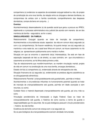 companheira (o) evidenciar os aspectos da sociedade conjugal estável ou não, do projeto
de constituição de uma nova família, da relação entre os cônjuges e demais familiares, os
compromisso de ambos com a família constituída, compartilhamento das despesas
domésticas, compra de bens em conjunto... )
Eventos:
Acontecimentos(s) desencadeante (s) da questão social que gerou a procura ao IPREV,
objetivando a o processo administrativo e/ou judicial (de acordo com maneira de ver dos
membros da família – segurado/a, se for o caso).
SINGULARIDADES DA FAMÍLIA:
Relacionamento

Conjugal

(quando

se

tratar

de

inscrição

de

companheira).

Acontecimentos e circunstâncias atuais: aspectos da vida em comum do(a) segurado (a)
com o (a) companheiro(a). Se fixaram residência, há quanto tempo: se o(a) segurado (a)
mantinha e vivia neste lar, se o casal teve filhos em comum, se houve casamento no rito
religioso; se apresentavam publicamente como marido e mulher.
Situação em que se encontra o casamento do(a) interessado(a). Se está em fase de
separação (separado de fato ou de direito), ou caso contrário, em que circunstância o
casamento se encontra, se há filhos desta primeira união.
Tipo de relacionamento que mantêm/mantinham, se mantêm vinculação marital, projeto
de vida em comum na constituição de uma nova família, encargos domésticos; .
Estado civil da (o) companheira (o), evidenciado através de retrospectiva de vida.
Situação financeira do (a) segurado (a), evidenciando se prestava alguma assistência ao
ex-cônjuge(pensão alimentícia) .
Relacionamento Parental (criança/adolescente sob guarda/tutela , pai/mãe e irmãos)
Acontecimentos e circunstâncias influentes no funcionamento parental (quando se tratar
de inscrição de criança/adolescente sob guarda, pai/mãe em idade avançada e sem
recursos, ou outro).
Cuidado físico e material dispensado criança/adolescente sob guarda, pai e/ou mãe ou
outro.
Vinculação previdenciária do interessado a órgão Federal. Caso se tratar de
criança/adolescente sob guarda, o histórico de como ocorreu o termo de guarda e
responsabilidade que foi assumido. Se os pais biológicos possuem vínculo previdenciário
– história da vida familiar.
Existência de domicílio comum do criança com o (a) segurado (a).
Se os pais biológicos da criança/adolescente exercem atividade remunerada.

21

 