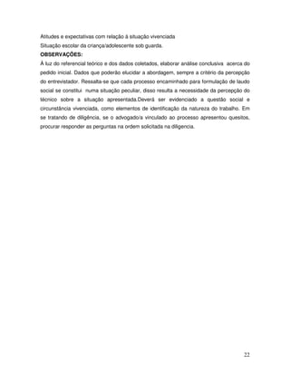 Atitudes e expectativas com relação à situação vivenciada
Situação escolar da criança/adolescente sob guarda.
OBSERVAÇÕES:
À luz do referencial teórico e dos dados coletados, elaborar análise conclusiva acerca do
pedido inicial. Dados que poderão elucidar a abordagem, sempre a critério da percepção
do entrevistador. Ressalta-se que cada processo encaminhado para formulação de laudo
social se constitui numa situação peculiar, disso resulta a necessidade da percepção do
técnico sobre a situação apresentada.Deverá ser evidenciado a questão social e
circunstância vivenciada, como elementos de identificação da natureza do trabalho. Em
se tratando de diligência, se o advogado/a vinculado ao processo apresentou quesitos,
procurar responder as perguntas na ordem solicitada na diligencia.

22

 