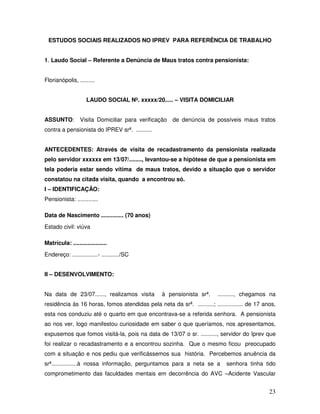 ESTUDOS SOCIAIS REALIZADOS NO IPREV PARA REFERÊNCIA DE TRABALHO
1. Laudo Social – Referente a Denúncia de Maus tratos contra pensionista:
Florianópolis, .........
LAUDO SOCIAL Nº. xxxxx/20..... – VISITA DOMICILIAR
ASSUNTO:

Visita Domiciliar para verificação de denúncia de possíveis maus tratos

contra a pensionista do IPREV srª. ..........
ANTECEDENTES: Através de visita de recadastramento da pensionista realizada
pelo servidor xxxxxx em 13/07/........, levantou-se a hipótese de que a pensionista em
tela poderia estar sendo vítima de maus tratos, devido a situação que o servidor
constatou na citada visita, quando a encontrou só.
I – IDENTIFICAÇÃO:
Pensionista: .............
Data de Nascimento .............. (70 anos)
Estado civil: viúva
Matrícula: .....................
Endereço: ................- .........../SC
II – DESENVOLVIMENTO:
Na data de 23/07......, realizamos visita

à pensionista srª.

.........., chegamos na

residência às 16 horas, fomos atendidas pela neta da srª. ..........; ................ de 17 anos,
esta nos conduziu até o quarto em que encontrava-se a referida senhora. A pensionista
ao nos ver, logo manifestou curiosidade em saber o que queríamos, nos apresentamos,
expusemos que fomos visitá-la, pois na data de 13/07 o sr. .........., servidor do Iprev que
foi realizar o recadastramento e a encontrou sozinha. Que o mesmo ficou preocupado
com a situação e nos pediu que verificássemos sua história. Percebemos anuência da
srª................à nossa informação, perguntamos para a neta se a

senhora tinha tido

comprometimento das faculdades mentais em decorrência do AVC –Acidente Vascular

23

 