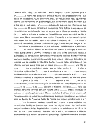 Cerebral, esta

respondeu que não.

Assim, dirigimos nossas perguntas para a

srª................, a mesma nos relatou que lembrava da visita para o recadastramento e que
estava em casa sozinha. Que o atendeu na janela, que naquela tarde ficou algum tempo
sozinha justo no momento em que ele chegou, que isto raramente ocorre. No relatou que
a filha, com a qual reside,

srª................, está doente, sua neta, nos informou que sua

mãe ............. de 36 anos é portadora de Insuficiência Renal Crônica e que depende de
hemodiálise, que se desloca três vezes por semana para a Clinica ..... situada no Hospital
de ........ onde se submete a sessões de hemodiálise que duram em média de três a
quatro horas. Que a mesma sai de casa próximo do meio dia e só retorna em torno das
vinte horas pois, se desloca com a ambulância da Prefeitura de ...... que realiza o
transporte dos demais paciente, como moram longe, a mãe demora a chegar. A srª
..........se submete a hemodiálise às 2ªs, 4ªs e 6ª feiras. Percebemos que a pensionista,
srª ............. se emociona ao falar da doença da filha. Sobre a sua situação de acamada,
relatou que foi vítima de um AVC (derrame) há três anos, que foi atendida no hospital, e
que recebeu alta para cuidados domiciliares; como seqüela não mais deambulou nem se
locomoveu sozinha, permanecendo acamada deste então e totalmente dependente de
terceiros para os cuidados de vida diária (banho, troca de fralda, alimentação...). Nos
informou que teve quatro filhos, que um reside em ............ (Sr. ..........); uma filha de
nome ............ que é doméstica e reside

em um bairro próximo (...............). Com a

pensionista reside o filho, Sr. ......... que é serralheiro e a neta ............; e no mesmo
terreno em imóvel separado reside a srª ...............com o companheiro. A srª ............. é a
procuradora da mãe e sua principal cuidadora, na sua ausência, se revezam a neta
..........,

o genro e os filhos ........... e .............. Segundo a neta ............, no dia do

recadastramento, sua mãe havia ido para a hemodiálise, seu padrasto (companheiro de
............) o tio ............e a tia ........... estavam no trabalho,

que ela (...........) havia sido

chamada para uma entrevista para um trabalho junto a ............., onde se inscreveu em
busca de um trabalho, pois conta com 17 anos e estuda a 6ª série do ensino fundamental.
Perguntamos sobre a assistência médica prestada à paciente, nos relataram que recebem
apoio da Equipe do Programa Saúde da Família, que visitam periodicamente a sr ª
.............., que igualmente recebem material de curativos e para cuidados das
necessidades fisiológicas (fraldas), que estas, em alguns meses são insuficientes.
Indagamos sobre as lesões de pele (feridas do rosto), a paciente informou ser câncer de
pele, ao que a neta confirmou, relatando que a avó já foi submetida a consulta
especializada e que aguarda ser chamada para cirurgia. É possível observar a extensão

24

 