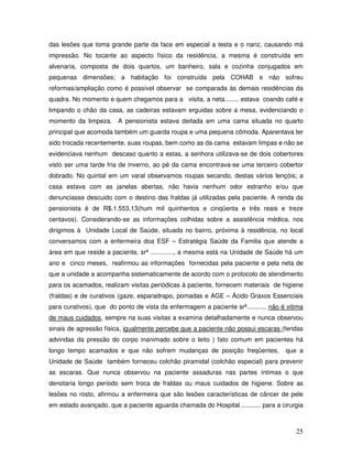 das lesões que toma grande parte da face em especial a testa e o nariz, causando má
impressão. No tocante ao aspecto físico da residência, a mesma é construída em
alvenaria, composta de dois quartos, um banheiro, sala e cozinha conjugados em
pequenas dimensões; a habitação foi construída pela COHAB e não sofreu
reformas/ampliação como é possível observar se comparada às demais residências da
quadra. No momento e quem chegamos para a visita, a neta........ estava coando café e
limpando o chão da casa, as cadeiras estavam erguidas sobre a mesa, evidenciando o
momento da limpeza. A pensionista estava deitada em uma cama situada no quarto
principal que acomoda também um guarda roupa e uma pequena cômoda. Aparentava ter
sido trocada recentemente, suas roupas, bem como as da cama estavam limpas e não se
evidenciava nenhum descaso quanto a estas, a senhora utilizava-se de dois cobertores
visto ser uma tarde fria de inverno, ao pé da cama encontrava-se uma terceiro cobertor
dobrado. No quintal em um varal observamos roupas secando, destas vários lençóis; a
casa estava com as janelas abertas, não havia nenhum odor estranho e/ou que
denunciasse descuido com o destino das fraldas já utilizadas pela paciente. A renda da
pensionista é de R$.1.553,13(hum mil quinhentos e cinqüenta e três reais e treze
centavos). Considerando-se as informações colhidas sobre a assistência médica, nos
dirigimos à Unidade Local de Saúde, situada no bairro, próxima à residência, no local
conversamos com a enfermeira doa ESF – Estratégia Saúde da Familia que atende a
área em que reside a paciente, srª ............., a mesma está na Unidade de Saúde há um
ano e cinco meses, reafirmou as informações fornecidas pela paciente e pela neta de
que a unidade a acompanha sistematicamente de acordo com o protocolo de atendimento
para os acamados, realizam visitas periódicas à paciente, fornecem materiais de higiene
(fraldas) e de curativos (gaze, esparadrapo, pomadas e AGE – Ácido Graxos Essenciais
para curativos), que do ponto de vista da enfermagem a paciente srª........... não é vitima
de maus cuidados, sempre na suas visitas a examina detalhadamente e nunca observou
sinais de agressão física, igualmente percebe que a paciente não possui escaras (feridas
advindas da pressão do corpo inanimado sobre o leito ) fato comum em pacientes há
longo tempo acamados e que não sofrem mudanças de posição freqüentes,

que a

Unidade de Saúde também forneceu colchão piramidal (colchão especial) para prevenir
as escaras. Que nunca observou na paciente assaduras nas partes íntimas o que
denotaria longo período sem troca de fraldas ou maus cuidados de higiene. Sobre as
lesões no rosto, afirmou a enfermeira que são lesões características de câncer de pele
em estado avançado, que a paciente aguarda chamada do Hospital ........... para a cirurgia

25

 