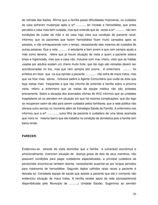 de retirada das lesões. Afirma que a família passa dificuldades financeiras, os cuidados
da casa sofreram mudanças após a srª ............ ter iniciado a hemodiálise, que antes
percebia a casa mais bem cuidada, mas que entende que às vezes a srª ............ não tem
condições de cuidar da mãe e da casa haja vista sua condição de paciente renal.
Informou que os pacientes que fazem hemodiálise ficam muito cansados após as
sessões, e vão enfraquecendo com o tempo, necessitando eles mesmos de cuidados de
outras pessoas. Que a neta ........... é estudante e bem jovem e que nem sempre ajuda a
mãe como deveria, refere que já houve situação de visita e quem a paciente estava
limpa e higienizada, mas que a casa não, inclusive com mau cheiro, visto que as fraldas
usadas por adultos exalam um cheiro muito forte, que tão logo são retiradas devem ser
acondicionadas no lixo, mas que nem sempre isto ocorre.

A enfermeira

........... foi

enfática em dizer que na sua opinião a paciente .............. não sofre de maus tratos, mas
que vai ficar mais atenta , inclusive pedirá à Agente Comunitária que cuida da área que
faça visitas mais freqüentes e que não informe de antemão a família sobre a próxima
visita, referiu a enfermeira que as visitas da equipe médica não são avisadas
previamente. Sobre a situação dos acamados vítimas de AVC informou que as unidades
hospitalares só os atendem em situação em que há maiores complicações, que tão logo
se recuperam saem de alta para serem cuidados pelos familiares, que a rede pública não
oferece outro serviço no momento além do Estratégia Saúde da Família. A enfermeira nos
informou que a srª ............., outra filha da paciente é cuidadora de uma idosa acamada
que mora no mesmo bairro que ela trabalha na condição de doméstica pois a família tem
baixa renda.

PARECER:

Evidenciou-se

através da visita domiciliar que a família

é vulnerável econômica e

emocionalmente, vivenciam situação de doença grave de dois de seus membros, não
possuem condições para pagar cuidadores especializados, a principal cuidadora da
pensionista encontra-se também doente, necessitando ausentar-se por longos períodos
para tratamento de hemodiálise. Segundo dados colhidos raras vezes a paciente é
deixada só. Contatada equipe de saúde que assiste a paciente que até o momento não
evidenciou situação de maus tratos. A família recebe apoio da rede sócioassitencial
disponibilizada pelo Município de ...........( Unidade Saúde). Sugerimos ao servidor

26

 