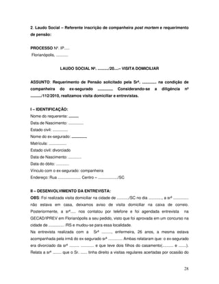 2. Laudo Social – Referente inscrição de companheira post mortem e requerimento
de pensão:
PROCESSO Nº. IP.....
Florianópolis, ...........
LAUDO SOCIAL Nº. ........../20....– VISITA DOMICILIAR
ASSUNTO: Requerimento de Pensão solicitado pela Srª. ............. na condição de
companheira

do

ex-segurado

..............

Considerando-se

a

diligência

nº

........../112/2010, realizamos visita domiciliar e entrevistas.
I – IDENTIFICAÇÃO:
Nome do requerente: .........
Data de Nascimento: ..............
Estado civil: ..............
Nome do ex-segurado: ..............
Matrícula: ................
Estado civil: divorciado
Data de Nascimento: ............
Data do óbito: ............
Vínculo com o ex-segurado: companheira
Endereço: Rua ..................... Centro – ................../SC
II – DESENVOLVIMENTO DA ENTREVISTA:
OBS: Foi realizada visita domiciliar na cidade de .........../SC no dia ............, a srª ..............
não estava em casa, deixamos aviso de visita domiciliar na caixa de correio.
Posteriormente, a srª..... nos contatou por telefone e foi agendada entrevista

na

GECAD/IPREV em Florianópolis a seu pedido, visto que foi aprovada em um concurso na
cidade de .............. /RS e mudou-se para essa localidade.
Na entrevista realizada com a

Srª ........., enfermeira, 26 anos, a mesma estava

acompanhada pela irmã do ex-segurado srª ............. Ambas relataram que: o ex-segurado
era divorciado da srª ......... ............ e que teve dois filhos do casamento(.......... e .......).
Relata a srª ........ que o Sr. ...... tinha direito a visitas regulares acertadas por ocasião do

28

 