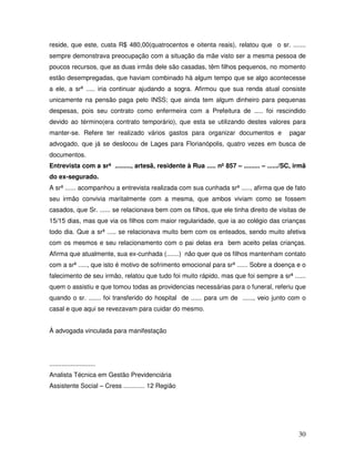 reside, que este, custa R$ 480,00(quatrocentos e oitenta reais), relatou que o sr. .......
sempre demonstrava preocupação com a situação da mãe visto ser a mesma pessoa de
poucos recursos, que as duas irmãs dele são casadas, têm filhos pequenos, no momento
estão desempregadas, que haviam combinado há algum tempo que se algo acontecesse
a ele, a srª ..... iria continuar ajudando a sogra. Afirmou que sua renda atual consiste
unicamente na pensão paga pelo INSS; que ainda tem algum dinheiro para pequenas
despesas, pois seu contrato como enfermeira com a Prefeitura de ..... foi rescindido
devido ao término(era contrato temporário), que esta se utilizando destes valores para
manter-se. Refere ter realizado vários gastos para organizar documentos e

pagar

advogado, que já se deslocou de Lages para Florianópolis, quatro vezes em busca de
documentos.
Entrevista com a srª ........., artesã, residente à Rua ..... nº 857 – ......... – ....../SC, irmã
do ex-segurado.
A srª ...... acompanhou a entrevista realizada com sua cunhada srª ....., afirma que de fato
seu irmão convivia maritalmente com a mesma, que ambos viviam como se fossem
casados, que Sr. ...... se relacionava bem com os filhos, que ele tinha direito de visitas de
15/15 dias, mas que via os filhos com maior regularidade, que ia ao colégio das crianças
todo dia. Que a srª ..... se relacionava muito bem com os enteados, sendo muito afetiva
com os mesmos e seu relacionamento com o pai delas era bem aceito pelas crianças.
Afirma que atualmente, sua ex-cunhada (.......) não quer que os filhos mantenham contato
com a srª ....., que isto é motivo de sofrimento emocional para srª ...... Sobre a doença e o
falecimento de seu irmão, relatou que tudo foi muito rápido, mas que foi sempre a srª ......
quem o assistiu e que tomou todas as providencias necessárias para o funeral, referiu que
quando o sr. ....... foi transferido do hospital de ...... para um de ......, veio junto com o
casal e que aqui se revezavam para cuidar do mesmo.
À advogada vinculada para manifestação

..........................
Analista Técnica em Gestão Previdenciária
Assistente Social – Cress ............ 12 Região

30

 