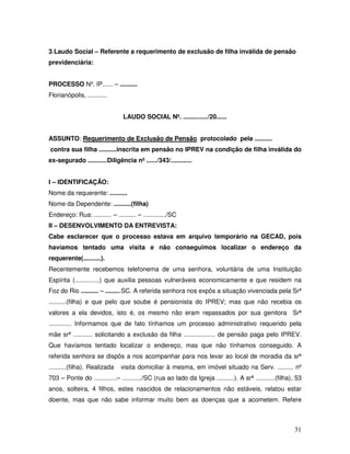 3.Laudo Social – Referente a requerimento de exclusão de filha inválida de pensão
previdenciária:
PROCESSO Nº. IP...... – ..........
Florianópolis, ...........
LAUDO SOCIAL Nº. ............../20......
ASSUNTO: Requerimento de Exclusão de Pensão protocolado pela ..........
contra sua filha ..........inscrita em pensão no IPREV na condição de filha inválida do
ex-segurado ...........Diligência nº ....../343/............
I – IDENTIFICAÇÃO:
Nome da requerente: ..........
Nome da Dependente: ..........(filha)
Endereço: Rua: .......... – .......... – ............./SC
II – DESENVOLVIMENTO DA ENTREVISTA:
Cabe esclarecer que o processo estava em arquivo temporário na GECAD, pois
havíamos tentado uma visita e não conseguimos localizar o endereço da
requerente(..........).
Recentemente recebemos telefonema de uma senhora, voluntária de uma Instituição
Espírita (..............) que auxilia pessoas vulneráveis economicamente e que residem na
Foz do Rio .......... – .........SC. A referida senhora nos expôs a situação vivenciada pela Srª
..........(filha) e que pelo que soube é pensionista do IPREV; mas que não recebia os
valores a ela devidos, isto é, os mesmo não eram repassados por sua genitora Srª
............. Informamos que de fato tínhamos um processo administrativo requerido pela
mãe srª ........... solicitando a exclusão da filha .................. de pensão paga pelo IPREV.
Que havíamos tentado localizar o endereço, mas que não tínhamos conseguido. A
referida senhora se dispôs a nos acompanhar para nos levar ao local de moradia da srª
..........(filha). Realizada

visita domiciliar à mesma, em imóvel situado na Serv. ......... nº

703 – Ponte do .............– .........../SC (rua ao lado da Igreja ..........). A srª ...........(filha), 53
anos, solteira, 4 filhos, estes nascidos de relacionamentos não estáveis, relatou estar
doente, mas que não sabe informar muito bem as doenças que a acometem. Refere

31

 
