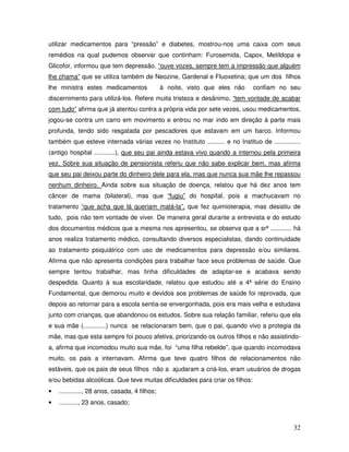 utilizar medicamentos para “pressão” e diabetes, mostrou-nos uma caixa com seus
remédios na qual pudemos observar que continham: Furosemida, Capox, Metildopa e
Glicofor, informou que tem depressão, “ouve vozes, sempre tem a impressão que alguém
lhe chama” que se utiliza também de Neozine, Gardenal e Fluoxetina; que um dos filhos
lhe ministra estes medicamentos

à noite, visto que eles não

confiam no seu

discernimento para utilizá-los. Refere muita tristeza e desânimo, “tem vontade de acabar
com tudo” afirma que já atentou contra a própria vida por sete vezes, usou medicamentos,
jogou-se contra um carro em movimento e entrou no mar indo em direção à parte mais
profunda, tendo sido resgatada por pescadores que estavam em um barco. Informou
também que esteve internada várias vezes no Instituto .......... e no Instituo de ...............
(antigo hospital ............), que seu pai ainda estava vivo quando a internou pela primeira
vez. Sobre sua situação de pensionista referiu que não sabe explicar bem, mas afirma
que seu pai deixou parte do dinheiro dele para ela, mas que nunca sua mãe lhe repassou
nenhum dinheiro. Ainda sobre sua situação de doença, relatou que há dez anos tem
câncer de mama (bilateral), mas que “fugiu” do hospital, pois a machucavam no
tratamento “que acha que lá queriam matá-la”, que fez quimioterapia, mas desistiu de
tudo, pois não tem vontade de viver. De maneira geral durante a entrevista e do estudo
dos documentos médicos que a mesma nos apresentou, se observa que a srª ............ há
anos realiza tratamento médico, consultando diversos especialistas, dando continuidade
ao tratamento psiquiátrico com uso de medicamentos para depressão e/ou similares.
Afirma que não apresenta condições para trabalhar face seus problemas de saúde. Que
sempre tentou trabalhar, mas tinha dificuldades de adaptar-se e acabava sendo
despedida. Quanto à sua escolaridade, relatou que estudou até a 4ª série do Ensino
Fundamental, que demorou muito e devidos aos problemas de saúde foi reprovada, que
depois ao retornar para a escola sentia-se envergonhada, pois era mais velha e estudava
junto com crianças, que abandonou os estudos. Sobre sua relação familiar, referiu que ela
e sua mãe (.............) nunca se relacionaram bem, que o pai, quando vivo a protegia da
mãe, mas que esta sempre foi pouco afetiva, priorizando os outros filhos e não assistindoa, afirma que incomodou muito sua mãe, foi “uma filha rebelde”, que quando incomodava
muito, os pais a internavam. Afirma que teve quatro filhos de relacionamentos não
estáveis, que os pais de seus filhos não a ajudaram a criá-los, eram usuários de drogas
e/ou bebidas alcoólicas. Que teve muitas dificuldades para criar os filhos:
•

............., 28 anos, casada, 4 filhos;

•

..........., 23 anos, casado;

32

 