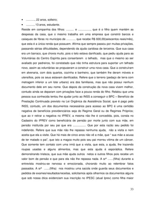 •

..........., 22 anos, solteiro;

•

.........., 13 anos, estudante.

Reside em companhia dos filhos: .......... e ................, que é o filho quem mantém as
despesas da casa, que o mesmo trabalha em uma empresa que constrói barcos e
caiaques de fibras no município de ............ que recebe R$ 600,00(seiscentos reais/mês),
que esta é a única renda que possuem. Afirma que sempre passou por muitas privações,
passando sérias dificuldades, dependendo da ajuda caridosa de terceiros. Que sua casa
era um barraco, que chovia muito, pois o teto estava danificado, que pediu ajuda para as
Voluntárias do Centro Espírita para consertarem o telhado, mas que o mesmo ao ser
avaliado por pedreiros, foi constatado que não tinha estrutura para suportar um telhado
novo, assim as voluntárias se propuseram a construir uma nova casa. Que a construíram
em alvenaria, com dois quartos, cozinha e banheiro, que também lhe deram móveis e
utensílios, pois os seus estavam danificados. Refere que o terreno (pedaço de terra com
metragem inferior a um lote urbano) era dos familiares, mas que não possui nenhum
documento dele em seu nome. Que depois da construção da nova casa vivem melhor,
contudo ainda se deparam com privações face a pouca renda do filho. Relatou que uma
pessoa sua conhecida tentou lhe ajudar junto ao INSS a conseguir o BPC – Benefício de
Prestação Continuada previsto na Lei Orgânica da Assistência Social, que é pago pelo
INSS, contudo, um dos documentos necessários para acesso ao BPC é uma certidão
negativa de benefícios previdenciários seja do Regime Geral ou de Regimes Próprios;
que ao ir retirar a negativa no IPREV, a mesma não lhe é concedida, pois, consta no
Cadastro do IPREV como beneficiária de pensão por morte junto com sua mãe, em
pensão instituída por seu pai que era ................. Que por esta razão seu pedido foi
indeferido. Refere que sua mãe não lhe repassa nenhuma ajuda, não a visita e nem
aceita que ela a visite. Que há mais de cinco anos não vê a mãe, que “ sua mãe a acusa
de ter matado o pai”, que isto a magoa muito pois seu pai morreu vitima de um câncer.
Que somente tem contato com uma irmã que a visita, que esta, a ajuda, lhe trazendo
roupas usadas e alguns alimentos, mas que esta ajuda é esporádica. Refere
demonstrando tristeza, que sua mãe ajuda outros netos e outros filhos pois recebe um
valor bom de pensão e que para ela não lhe repassa nada. A srª .......(filha) durante a
entrevista mostrou-se nervosa e emocionada, chorando muito ao relembrar fatos
passados. A srª .......(filha) nos mostrou uma sacola onde guarda seus documentos e
pedidos de exames/resultados/receitas, solicitamos após olharmos os documentos alguns
que sob nossa ótica evidenciam sua inscrição no IPESC (atual Iprev) como filha maior

33

 