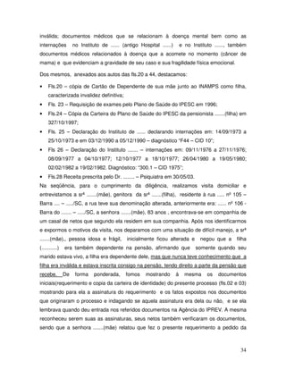 inválida; documentos médicos que se relacionam à doença mental bem como as
internações

no Instituto de ...... (antigo Hospital ......)

e no Instituto ......, também

documentos médicos relacionados à doença que a acomete no momento (câncer de
mama) e que evidenciam a gravidade de seu caso e sua fragilidade física emocional.
Dos mesmos, anexados aos autos das fls.20 a 44, destacamos:
•

Fls.20 – cópia de Cartão de Dependente de sua mãe junto ao INAMPS como filha,
caracterizada invalidez definitiva;

•

Fls. 23 – Requisição de exames pelo Plano de Saúde do IPESC em 1996;

•

Fls.24 – Cópia da Carteira do Plano de Saúde do IPESC da pensionista .......(filha) em
327/10/1997;

•

Fls. 25 – Declaração do Instituto de ...... declarando internações em: 14/09/1973 a
25/10/1973 e em 03/12/1990 a 05/12/1990 – diagnóstico “F44 – CID 10”;

•

Fls 26 – Declaração do Instituto ....... – internações em: 09/11/1976 a 27/11/1976;
08/09/1977 a 04/10/1977; 12/10/1977 a 18/10/1977; 26/04/1980 a 19/05/1980;
02/02/1982 a 19/02/1982. Diagnóstico: “300.1 – CID 1975”;

•

Fls.28 Receita prescrita pelo Dr. ........ – Psiquiatra em 30/05/03.

Na seqüência, para o cumprimento da diligência, realizamos visita domiciliar e
entrevistamos a srª .......(mãe), genitora da srª .......(filha), residente à rua ..... nº 105 –
Barra .... – ...../SC, a rua teve sua denominação alterada, anteriormente era: ...... nº 106 Barra do ....... – ...../SC, a senhora .......(mãe), 83 anos , encontrava-se em companhia de
um casal de netos que segundo ela residem em sua companhia. Após nos identificarmos
e expormos o motivos da visita, nos deparamos com uma situação de difícil manejo, a srª
.......(mãe),, pessoa idosa e frágil,
(...........)

inicialmente ficou alterada e

era também dependente na pensão, afirmando que

negou que a

filha

somente quando seu

marido estava vivo, a filha era dependente dele, mas que nunca teve conhecimento que a
filha era inválida e estava inscrita consigo na pensão, tendo direito a parte da pensão que
recebe.

De

forma

ponderada,

fomos

mostrando

à

mesma

os

documentos

iniciais(requerimento e copia da carteira de identidade) do presente processo (fls.02 e 03)
mostrando para ela a assinatura do requerimento e os fatos expostos nos documentos
que originaram o processo e indagando se aquela assinatura era dela ou não, e se ela
lembrava quando deu entrada nos referidos documentos na Agência do IPREV. A mesma
reconheceu serem suas as assinaturas, seus netos também verificaram os documentos,
sendo que a senhora .......(mãe) relatou que fez o presente requerimento a pedido da

34

 