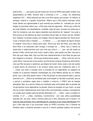 própria filha ........ que queria que ela tirasse seu nome do IPREV para poder receber uma
aposentadoria do INSS. Durante toda e entrevista a srª .......(mãe), fez referências
negativas à Srª ....(filha) expondo que ela é uma filha ingrata, que sempre foi violenta, já
ameaçou matá-la e a agrediu fisicamente. Referiu que a filha esteve internada várias
vezes devido sua agressividade à qual entende que também foi motivada por uso de
drogas na juventude (referiu que a filha fazia chás de cogumelo) . Afirma que a filha lhe
de muito trabalho, era desobediente, revoltada, fugia de casa, recusava as coisas que a
mãe lhe comprava, que teve alguns episódios que denomina de “ataques” nos quais a
filha puxava os fios elétricos da casa na tentativa de por fogo no imóvel, que ela também
teve “ataques” na escola e brigou com colegas. Que em alguns períodos ela “ficava louca”
e que a levavam para o hospital ......... e Instituto ............, que depois de alguns tempos
no hospital “ficava boa e voltava para casa”. Afirma que teve dez filhos, que todos são
bons filhos e se relacionam bem consigo, à exceção de .......(filha). Que a mesma só
aceita bem o relacionamento com uma irmã cujo nome é ......., que ela não aceita os
demais irmãos, afirma que reza muito e pede a Deus para ajudar sua filha, mas que a
filha não quer saber dela. Que sua filha teve relacionamentos e teve filhos de pais que
não chegaram a conhecer. Afirma que sempre tentou ajudar .......(filha), como faz com os
outros filhos, mas que ela nunca aceitou, que lhe levava compras de gêneros alimentícios,
mas que filha recusava a aceitá-los, que depois de insistir várias vezes e ela não aceitar
a ajuda deixou de procurá-la e de comprar coisas para ela. Explicamos para a srª
......(mãe), que tanto a inclusão como a exclusão de um dependente na categoria de
inválido só é possível mediante manifestação da Junta Médica através de um médico
perito, que o fato dela querer excluir a filha da pensão só será possível após a perícia
examinar a srª......(filha) e se manifestar pela continuidade ou não dela na pensão. Que se
a perícia a considerar capaz para o trabalho e excluí-la, o IPREV fará as devidas
alterações. Mas, se a perícia médica se manifestar pela continuidade dela na pensão ela
irá permanecer como dependente na pensão. Diante da situação em que vivem, na qual
não há um bom relacionamento entre mãe e filha, será solicitado à Justiça a nomeação de
um curador para receber parte da pensão destinada à srª .......(filha) – caso a invalidez for
mantida. A srª ......(mãe), manifestou inconformismo

com esta última possibilidade

expondo não ser justo dividir o dinheiro dela com a filha. Deixamos com a mesma um
aviso de visita domiciliar com a identificação do processo e com nossa identificação para
que o filho dela que é seu procurador fosse ao IPREV conversar com o Gerente de
Pensões sobre o presente processo e que se o mesmo quisesse poderia nos procurar

35

 
