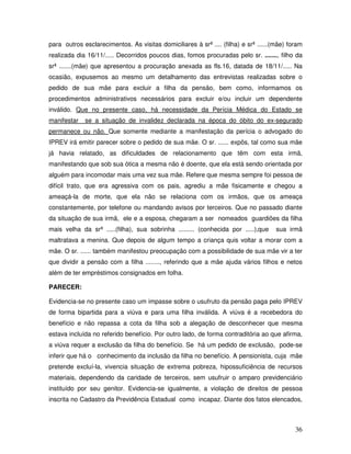 para outros esclarecimentos. As visitas domiciliares à srª .... (filha) e srª ......(mãe) foram
realizada dia 16/11/..... Decorridos poucos dias, fomos procuradas pelo sr. ......., filho da
srª .......(mãe) que apresentou a procuração anexada as fls.16, datada de 18/11/..... Na
ocasião, expusemos ao mesmo um detalhamento das entrevistas realizadas sobre o
pedido de sua mãe para excluir a filha da pensão, bem como, informamos os
procedimentos administrativos necessários para excluir e/ou incluir um dependente
inválido. Que no presente caso, há necessidade da Perícia Médica do Estado se
manifestar

se a situação de invalidez declarada na época do óbito do ex-segurado

permanece ou não. Que somente mediante a manifestação da perícia o advogado do
IPREV irá emitir parecer sobre o pedido de sua mãe. O sr. ...... expôs, tal como sua mãe
já havia relatado, as dificuldades de relacionamento que têm com esta irmã,
manifestando que sob sua ótica a mesma não é doente, que ela está sendo orientada por
alguém para incomodar mais uma vez sua mãe. Refere que mesma sempre foi pessoa de
difícil trato, que era agressiva com os pais, agrediu a mãe fisicamente e chegou a
ameaçá-la de morte, que ela não se relaciona com os irmãos, que os ameaça
constantemente, por telefone ou mandando avisos por terceiros. Que no passado diante
da situação de sua irmã, ele e a esposa, chegaram a ser nomeados guardiões da filha
mais velha da srª .....(filha), sua sobrinha ......... (conhecida por .....),que

sua irmã

maltratava a menina. Que depois de algum tempo a criança quis voltar a morar com a
mãe. O sr. ...... também manifestou preocupação com a possibilidade de sua mãe vir a ter
que dividir a pensão com a filha ........, referindo que a mãe ajuda vários filhos e netos
além de ter empréstimos consignados em folha.
PARECER:
Evidencia-se no presente caso um impasse sobre o usufruto da pensão paga pelo IPREV
de forma bipartida para a viúva e para uma filha inválida. A viúva é a recebedora do
benefício e não repassa a cota da filha sob a alegação de desconhecer que mesma
estava incluída no referido benefício. Por outro lado, de forma contraditória ao que afirma,
a viúva requer a exclusão da filha do benefício. Se há um pedido de exclusão, pode-se
inferir que há o conhecimento da inclusão da filha no benefício. A pensionista, cuja mãe
pretende excluí-la, vivencia situação de extrema pobreza, hipossuficiência de recursos
materiais, dependendo da caridade de terceiros, sem usufruir o amparo previdenciário
instituído por seu genitor. Evidencia-se igualmente, a violação de direitos de pessoa
inscrita no Cadastro da Previdência Estadual como incapaz. Diante dos fatos elencados,

36

 