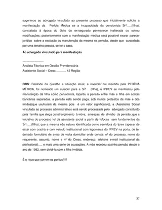sugerimos ao advogado vinculado ao presente processo que inicialmente solicite a
manifestação da

Perícia Médica se a incapacidade da pensionista Srª......(filha),

constatada à época do óbito do ex-segurado permanece inalterada ou sofreu
modificações; posteriormente com a manifestação médica será possível exarar parecer
jurídico sobre a exclusão ou manutenção da mesma na pensão, desde que curatelada
por uma terceira pessoa, se for o caso.
Ao advogado vinculado para manifestação
..........................
Analista Técnica em Gestão Previdenciária
Assistente Social – Cress ............ 12 Região

OBS: Deslinde da questão e situação atual, a invalidez foi mantida pela PERÍCIA
MÉDICA, foi nomeado um curador para a Srª ....(filha), o IPREV se manifestou pela
manutenção da filha como pensionista, bipartiu a pensão entre mãe e filha em contas
bancárias separadas, a pensão está sendo paga, sob muitos protestos da mãe e dos
irmãos(que usufruíam da mesma pois

é um valor significativo), a (Assistente Social

vinculada ao processo administrativo) está sendo processada pelo advogado constituído
pela família que alega constrangimento à viúva; ameaças de divisão da pensão; que a
iniciativa do processo foi da assistente social a partir de fofocas sem fundamentos da
Srª......(filha); que a mesma não estava identificada como servidora do Iprev (apesar de
estar com crachá e com veículo institucional com logomarca do IPREV na porta, de ter
deixado formulário de aviso de visita domiciliar onde consta: nº do processo, nome do
requerente, assunto, nome e nº do Cress, endereço, telefone e-mail institucional da
profissional)..... e mais uma serie de acusações. A mãe recebeu sozinha pensão desde o
ano de 1982, sem dividi-la com a filha inválida.
É o risco que correm os peritos!!!!!

37

 