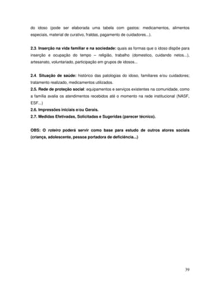 do idoso (pode ser elaborada uma tabela com gastos: medicamentos, alimentos
especiais, material de curativo, fraldas, pagamento de cuidadores...).
2.3. Inserção na vida familiar e na sociedade: quais as formas que o idoso dispõe para
inserção e ocupação do tempo – religião, trabalho (domestico, cuidando netos...),
artesanato, voluntariado, participação em grupos de idosos...
2.4. Situação de saúde: histórico das patologias do idoso, familiares e/ou cuidadores;
tratamento realizado, medicamentos utilizados.
2.5. Rede de proteção social: equipamentos e serviços existentes na comunidade, como
a família avalia os atendimentos recebidos até o momento na rede institucional (NASF,
ESF...)
2.6. Impressões iniciais e/ou Gerais.
2.7. Medidas Efetivadas, Solicitadas e Sugeridas (parecer técnico).
OBS: O roteiro poderá servir como base para estudo de outros atores sociais
(criança, adolescente, pessoa portadora de deficiência...)

39

 