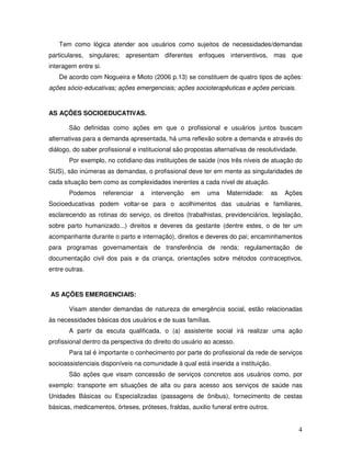 Tem como lógica atender aos usuários como sujeitos de necessidades/demandas
particulares, singulares; apresentam diferentes enfoques interventivos, mas que
interagem entre si.
De acordo com Nogueira e Mioto (2006 p.13) se constituem de quatro tipos de ações:
ações sócio-educativas; ações emergenciais; ações socioterapêuticas e ações periciais.

AS AÇÕES SOCIOEDUCATIVAS.
São definidas como ações em que o profissional e usuários juntos buscam
alternativas para a demanda apresentada, há uma reflexão sobre a demanda e através do
diálogo, do saber profissional e institucional são propostas alternativas de resolutividade.
Por exemplo, no cotidiano das instituições de saúde (nos três níveis de atuação do
SUS), são inúmeras as demandas, o profissional deve ter em mente as singularidades de
cada situação bem como as complexidades inerentes a cada nível de atuação.
Podemos

referenciar

a

intervenção

em

uma

Maternidade:

as

Ações

Socioeducativas podem voltar-se para o acolhimentos das usuárias e familiares,
esclarecendo as rotinas do serviço, os direitos (trabalhistas, previdenciários, legislação,
sobre parto humanizado...) direitos e deveres da gestante (dentre estes, o de ter um
acompanhante durante o parto e internação), direitos e deveres do pai; encaminhamentos
para programas governamentais de transferência de renda; regulamentação de
documentação civil dos pais e da criança, orientações sobre métodos contraceptivos,
entre outras.

AS AÇÕES EMERGENCIAIS:
Visam atender demandas de natureza de emergência social, estão relacionadas
às necessidades básicas dos usuários e de suas famílias.
A partir da escuta qualificada, o (a) assistente social irá realizar uma ação
profissional dentro da perspectiva do direito do usuário ao acesso.
Para tal é importante o conhecimento por parte do profissional da rede de serviços
socioassistenciais disponíveis na comunidade à qual está inserida a instituição.
São ações que visam concessão de serviços concretos aos usuários como, por
exemplo: transporte em situações de alta ou para acesso aos serviços de saúde nas
Unidades Básicas ou Especializadas (passagens de ônibus), fornecimento de cestas
básicas, medicamentos, órteses, próteses, fraldas, auxilio funeral entre outros.

4

 