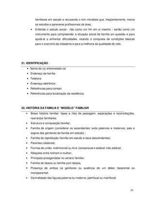 familiares em estudo e recusando o tom moralista que, freqüentemente, marca
os estudos e pareceres profissionais da área;
•

Entende o estudo social - não como um fim em si mesmo - senão como um
instrumento para compreender a situação social da família em questão e para
ajudá-la a enfrentar dificuldades, visando a conquista de condições básicas
para o exercício da cidadania e para a melhoria da qualidade de vida.

01. IDENTIFICAÇÃO
• Nome do (a) entrevistado (a)
• Endereço da família
• Telefone
• Endereço eletrônico
• Referências para contato
• Referências para localização da residência.

02. HISTÓRIA DA FAMÍLIA E “MODELO” FAMILIAR
•

Breve história familiar: fases e ritos de passagem, separações e reconciliações,
rearranjos familiares;

•

Estrutura e composição familiar;

•

Família de origem (considerar os ascendentes: avós paternos e maternos, pais e
sogros dos genitores da família em estudo) ;

•

Família de reprodução (família em estudo e seus descendentes)

•

Parentes colaterais;

•

Formas de união: matrimonial ou livre /consensual e estável /não estável;

•

Relações entre homem e mulher;

•

Principais protagonistas no cenário familiar;

•

Família de idosos ou família com idosos;

•

Presença de ambos os genitores ou ausência de um deles: biparental ou
monoparental;

•

Centralidade das figuras paterna ou materna: patrifocal ou matrifocal;

41

 