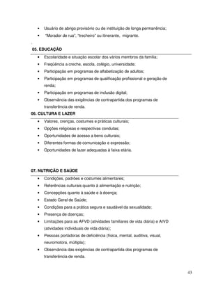 •

Usuário de abrigo provisório ou de instituição de longa permanência;

•

“Morador de rua”, “trecheiro” ou itinerante, migrante.

.
05. EDUCAÇÃO
•

Escolaridade e situação escolar dos vários membros da família;

•

Freqüência a creche, escola, colégio, universidade;

•

Participação em programas de alfabetização de adultos;

•

Participação em programas de qualificação profissional e geração de
renda;

•

Participação em programas de inclusão digital;

•

Observância das exigências de contrapartida dos programas de
transferência de renda.

06. CULTURA E LAZER
•

Valores, crenças, costumes e práticas culturais;

•

Opções religiosas e respectivas condutas;

•

Oportunidades de acesso a bens culturais;

•

Diferentes formas de comunicação e expressão;

•

Oportunidades de lazer adequadas à faixa etária.

07. NUTRIÇÃO E SAÚDE
•

Condições, padrões e costumes alimentares;

•

Referências culturais quanto à alimentação e nutrição;

•

Concepções quanto à saúde e à doença;

•

Estado Geral de Saúde;

•

Condições para a prática segura e saudável da sexualidade;

•

Presença de doenças;

•

Limitações para as AFVD (atividades familiares de vida diária) e AIVD
(atividades individuais de vida diária);

•

Pessoas portadoras de deficiência (física, mental, auditiva, visual,
neuromotora, múltipla);

•

Observância das exigências de contrapartida dos programas de
transferência de renda.

43

 