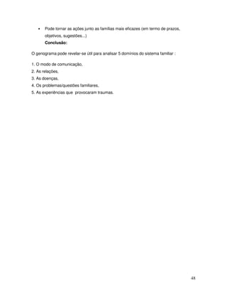 •

Pode tornar as ações junto as famílias mais eficazes (em termo de prazos,
objetivos, sugestões...)
Conclusão:

O genograma pode revelar-se útil para analisar 5 domínios do sistema familiar :
1. O modo de comunicação,
2. As relações,
3. As doenças,
4. Os problemas/questões familiares,
5. As experiências que provocaram traumas.

48

 