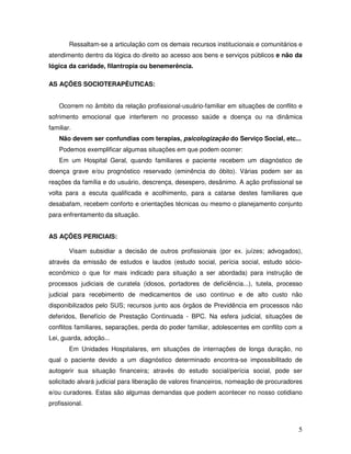 Ressaltam-se a articulação com os demais recursos institucionais e comunitários e
atendimento dentro da lógica do direito ao acesso aos bens e serviços públicos e não da
lógica da caridade, filantropia ou benemerência.
AS AÇÕES SOCIOTERAPÊUTICAS:
Ocorrem no âmbito da relação profissional-usuário-familiar em situações de conflito e
sofrimento emocional que interferem no processo saúde e doença ou na dinâmica
familiar.
Não devem ser confundias com terapias, psicologização do Serviço Social, etc...
Podemos exemplificar algumas situações em que podem ocorrer:
Em um Hospital Geral, quando familiares e paciente recebem um diagnóstico de
doença grave e/ou prognóstico reservado (eminência do óbito). Várias podem ser as
reações da família e do usuário, descrença, desespero, desânimo. A ação profissional se
volta para a escuta qualificada e acolhimento, para a catarse destes familiares que
desabafam, recebem conforto e orientações técnicas ou mesmo o planejamento conjunto
para enfrentamento da situação.
AS AÇÕES PERICIAIS:
Visam subsidiar a decisão de outros profissionais (por ex. juízes; advogados),
através da emissão de estudos e laudos (estudo social, perícia social, estudo sócioeconômico o que for mais indicado para situação a ser abordada) para instrução de
processos judiciais de curatela (idosos, portadores de deficiência...), tutela, processo
judicial para recebimento de medicamentos de uso continuo e de alto custo não
disponibilizados pelo SUS; recursos junto aos órgãos de Previdência em processos não
deferidos, Benefício de Prestação Continuada - BPC. Na esfera judicial, situações de
conflitos familiares, separações, perda do poder familiar, adolescentes em conflito com a
Lei, guarda, adoção...
Em Unidades Hospitalares, em situações de internações de longa duração, no
qual o paciente devido a um diagnóstico determinado encontra-se impossibilitado de
autogerir sua situação financeira; através do estudo social/perícia social, pode ser
solicitado alvará judicial para liberação de valores financeiros, nomeação de procuradores
e/ou curadores. Estas são algumas demandas que podem acontecer no nosso cotidiano
profissional.

5

 