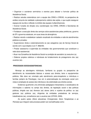 • Organizar e coordenar seminários e eventos para debater e formular política de
Assistência Social;
• Realizar estudos sistemáticos com a equipe dos CRAS e CREAS, na perspectiva de
análise conjunta da realidade e planejamento coletivo das ações, o que supõe assegurar
espaços de reunião e reflexão no âmbito das equipes multiprofissionais;
• Exercer funções de direção e/ou coordenação nos CRAS, CREAS e Secretarias de
Assistência Social;
• Fortalecer a execução direta dos serviços sócio-assistenciais pelas prefeituras, governo
do DF e governos estaduais, em suas áreas de abrangência;
• Realizar estudo e estabelecer cadastro atualizado de entidades e rede de atendimentos
públicos e privados;
• Supervisionar direta e sistematicamente os (as) estagiários (as) de Serviço Social de
acordo com o que dispõe a Lei nº. 8662/93.
• Prestar assessoria e supervisão às entidades não governamentais que constituem a
rede sócio-assistencial;
• Atuar nos Conselhos de Assistência Social na condição de secretário (a) executivo (a);
• Elaborar projetos coletivos e individuais de fortalecimento do protagonismo dos (as)
usuários (as).
PROCESSOS SOCIOASSISTENCIAIS:
Abrange as abordagens individuais, familiares ou grupais na perspectiva de
atendimento às necessidades básicas e acesso aos direitos, bens e equipamentos
públicos. Não deve ser orientado pelo atendimento psico-terapêutico a indivíduos e
famílias (próprio da Psicologia), mas sim à potencialização da orientação social com
vistas à ampliação do acesso dos indivíduos e da coletividade aos direitos sociais.
Evidencia igualmente uma dimensão pedagógico-interpretativa e socializadora de
informações e saberes no campo dos direitos, da legislação social e das políticas
públicas, dirigida aos (as) diversos (as) atores (atriz) e sujeitos da política: os (as)
gestores (as) públicos (as), dirigentes de entidades prestadoras de serviços,
trabalhadores (as), conselheiros (as) e usuários (as) (CFESS, 2009).
As quatro ações (Sócio educativas; Emergenciais; Sócio Terapêuticas e as
Periciais) que integram este processo podem ser exemplificadas como:

8

 