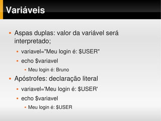 Variáveis

   Aspas duplas: valor da variável será 
    interpretado;
       variavel="Meu login é: $USER"
       echo $variavel
            Meu login é: Bruno
   Apóstrofes: declaração literal
       variavel='Meu login é: $USER'
       echo $variavel
            Meu login é: $USER
 