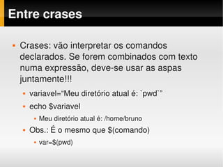 Entre crases

   Crases: vão interpretar os comandos 
    declarados. Se forem combinados com texto 
    numa expressão, deve­se usar as aspas 
    juntamente!!!
       variavel=“Meu diretório atual é: `pwd`”
       echo $variavel
            Meu diretório atual é: /home/bruno
       Obs.: É o mesmo que $(comando)
            var=$(pwd)
 