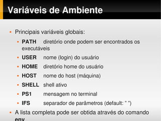 Variáveis de Ambiente

    Principais variáveis globais:
        PATH diretório onde podem ser encontrados os 
         executáveis
        USER    nome (login) do usuário
        HOME    diretório home do usuário
        HOST    nome do host (máquina)
        SHELL shell ativo
        PS1     mensagem no terminal
        IFS     separador de parâmetros (default: ” ”)
    A lista completa pode ser obtida através do comando 
                                
 