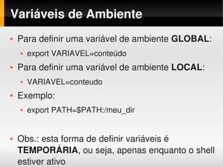 Variáveis de Ambiente
   Para definir uma variável de ambiente GLOBAL:
       export VARIAVEL=conteúdo
   Para definir uma variável de ambiente LOCAL:
       VARIAVEL=conteudo
   Exemplo: 
       export PATH=$PATH:/meu_dir


   Obs.: esta forma de definir variáveis é 
 
    TEMPORÁRIA, ou seja, apenas enquanto o shell 
                            

    estiver ativo
 